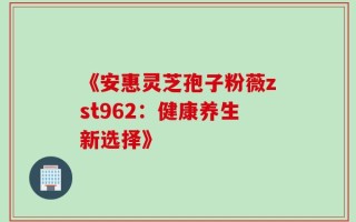 《安惠灵芝孢子粉薇zst962：健康养生新选择》