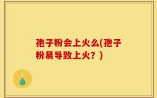 孢子粉会上火么(孢子粉易导致上火？)