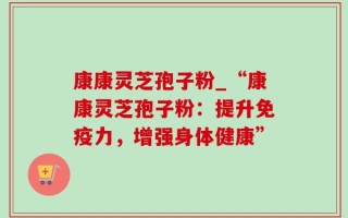康康灵芝孢子粉_“康康灵芝孢子粉：提升免疫力，增强身体健康”