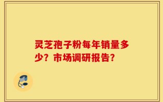 灵芝孢子粉每年销量多少？市场调研报告？