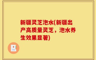 新疆灵芝泡水(新疆出产高质量灵芝，泡水养生效果显著)