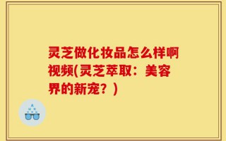 灵芝做化妆品怎么样啊视频(灵芝萃取：美容界的新宠？)