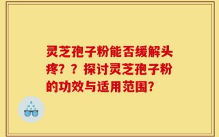 灵芝孢子粉能否缓解头疼？？探讨灵芝孢子粉的功效与适用范围？