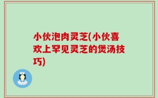 小伙泡肉灵芝(小伙喜欢上罕见灵芝的煲汤技巧)