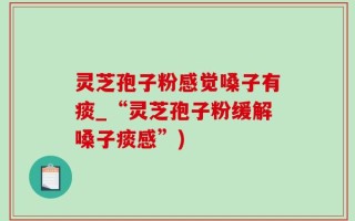 灵芝孢子粉感觉嗓子有痰_“灵芝孢子粉缓解嗓子痰感”)