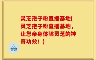 灵芝孢子粉直播基地(灵芝孢子粉直播基地，让您亲身体验灵芝的神奇功效！)