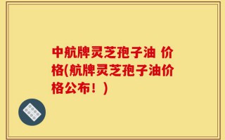 中航牌灵芝孢子油 价格(航牌灵芝孢子油价格公布！)