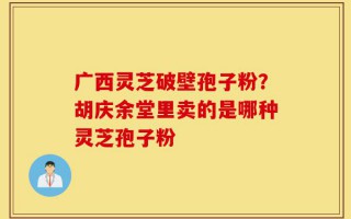 广西灵芝破壁孢子粉？胡庆余堂里卖的是哪种灵芝孢子粉