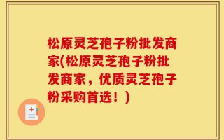 松原灵芝孢子粉批发商家(松原灵芝孢子粉批发商家，优质灵芝孢子粉采购首选！)