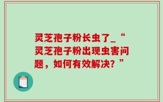 灵芝孢子粉长虫了_“灵芝孢子粉出现虫害问题，如何有效解决？”