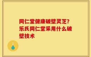同仁堂健康破壁灵芝？乐氏同仁堂采用什么破壁技术