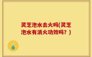 灵芝泡水去火吗(灵芝泡水有消火功效吗？)