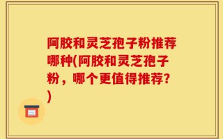 阿胶和灵芝孢子粉推荐哪种(阿胶和灵芝孢子粉，哪个更值得推荐？)