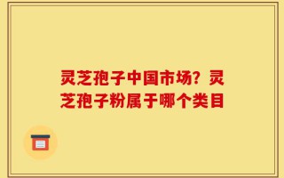灵芝孢子中国市场？灵芝孢子粉属于哪个类目