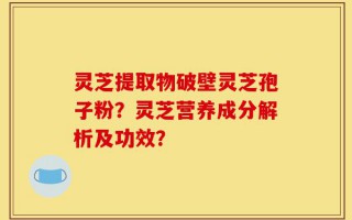 灵芝提取物破壁灵芝孢子粉？灵芝营养成分解析及功效？