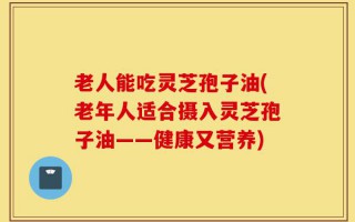老人能吃灵芝孢子油(老年人适合摄入灵芝孢子油——健康又营养)