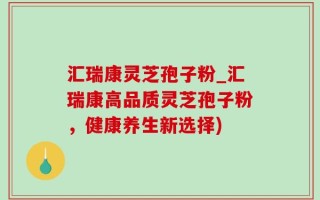 汇瑞康灵芝孢子粉_汇瑞康高品质灵芝孢子粉，健康养生新选择)
