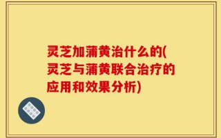 灵芝加蒲黄治什么的(灵芝与蒲黄联合治疗的应用和效果分析)