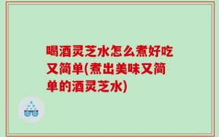 喝酒灵芝水怎么煮好吃又简单(煮出美味又简单的酒灵芝水)
