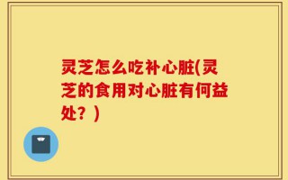 灵芝怎么吃补心脏(灵芝的食用对心脏有何益处？)