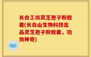 长白工坊灵芝孢子粉胶囊(长白山生物科技出品灵芝孢子粉胶囊，功效神奇)
