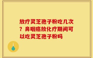 放疗灵芝孢子粉吃几次？鼻咽癌放化疗期间可以吃灵芝孢子粉吗