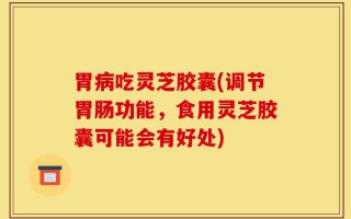 胃病吃灵芝胶囊(调节胃肠功能，食用灵芝胶囊可能会有好处)