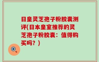 日皇灵芝孢子粉胶囊测评(日本皇室推荐的灵芝孢子粉胶囊：值得购买吗？)