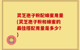 灵芝孢子粉配蜂蜜用量(灵芝孢子粉和蜂蜜的最佳搭配用量是多少？)