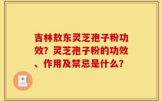 吉林敖东灵芝孢子粉功效？灵芝孢子粉的功效、作用及禁忌是什么？