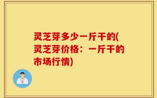 灵芝芽多少一斤干的(灵芝芽价格：一斤干的市场行情)