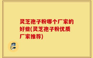 灵芝孢子粉哪个厂家的好些(灵芝孢子粉优质厂家推荐)