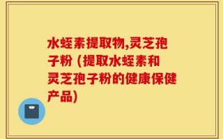 水蛭素提取物,灵芝孢子粉 (提取水蛭素和灵芝孢子粉的健康保健产品)