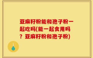亚麻籽粉能和孢子粉一起吃吗(能一起食用吗？亚麻籽粉和孢子粉)