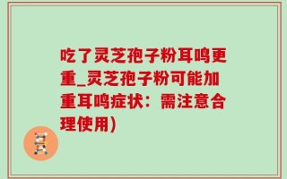 吃了灵芝孢子粉耳鸣更重_灵芝孢子粉可能加重耳鸣症状：需注意合理使用)
