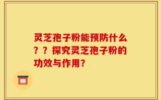 灵芝孢子粉能预防什么？？探究灵芝孢子粉的功效与作用？