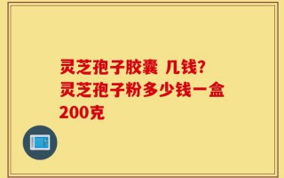 灵芝孢子胶囊 几钱？灵芝孢子粉多少钱一盒200克