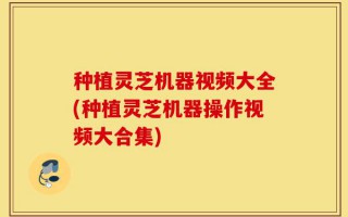 种植灵芝机器视频大全(种植灵芝机器操作视频大合集)