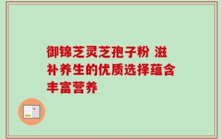 御锦芝灵芝孢子粉 滋补养生的优质选择蕴含丰富营养
