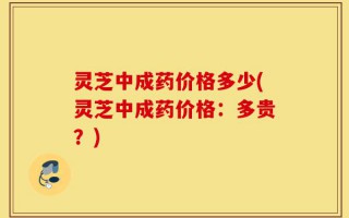 灵芝中成药价格多少(灵芝中成药价格：多贵？)