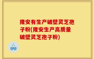 隆安有生产破壁灵芝孢子粉(隆安生产高质量破壁灵芝孢子粉)