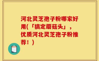 河北灵芝孢子粉哪家好用(「搞定蘑菇头」，优质河北灵芝孢子粉推荐！)