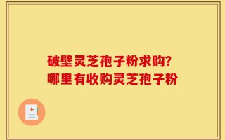 破壁灵芝孢子粉求购？哪里有收购灵芝孢子粉