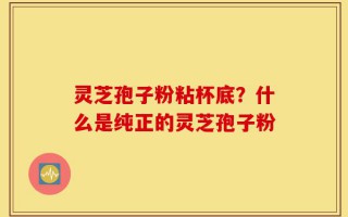 灵芝孢子粉粘杯底？什么是纯正的灵芝孢子粉