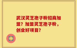 武汉灵芝孢子粉招商加盟？加盟灵芝孢子粉，创业好项目？