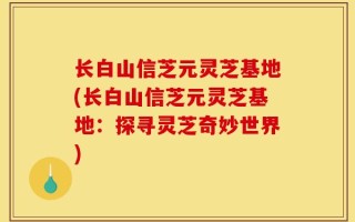长白山信芝元灵芝基地(长白山信芝元灵芝基地：探寻灵芝奇妙世界)