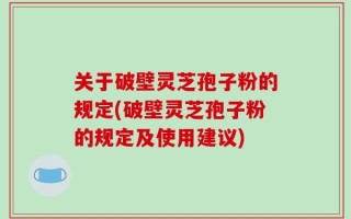 关于破壁灵芝孢子粉的规定(破壁灵芝孢子粉的规定及使用建议)