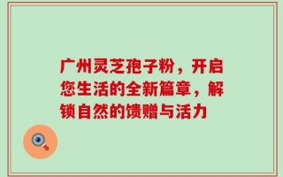 广州灵芝孢子粉，开启您生活的全新篇章，解锁自然的馈赠与活力