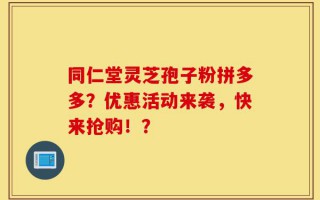 同仁堂灵芝孢子粉拼多多？优惠活动来袭，快来抢购！？