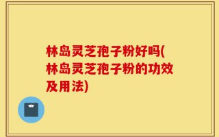 林岛灵芝孢子粉好吗(林岛灵芝孢子粉的功效及用法)